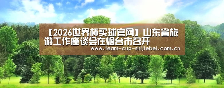 【2026世界杯买球官网】山东省旅游工作座谈会在烟台市召开
